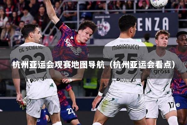 杭州亚运会观赛地图导航（杭州亚运会看点）