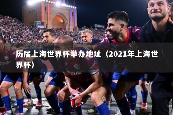 历届上海世界杯举办地址（2021年上海世界杯）