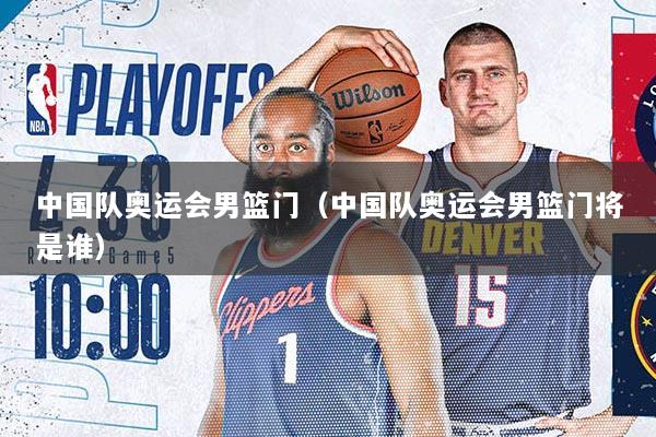 中国队奥运会男篮门（中国队奥运会男篮门将是谁）