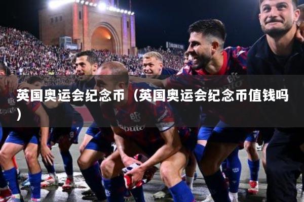 英国奥运会纪念币（英国奥运会纪念币值钱吗）